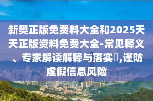新奧正版免費料大全和2025天天正版資料免費大全-常見釋義、專家解讀解釋與落實?,謹防虛假信息風險