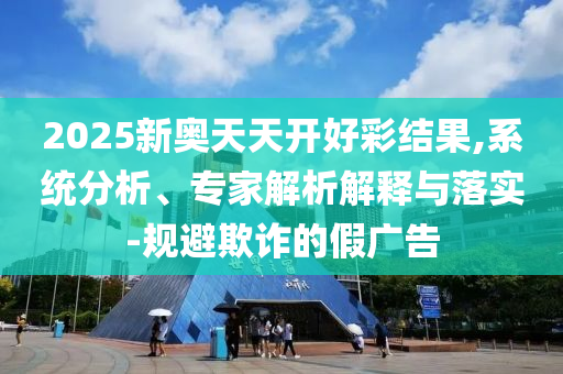 2025新奧天天開好彩結(jié)果,系統(tǒng)分析、專家解析解釋與落實(shí)-規(guī)避欺詐的假廣告