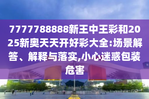 7777788888新王中王彩和2025新奧天天開好彩大全:場景解答、解釋與落實,小心迷惑包裝危害