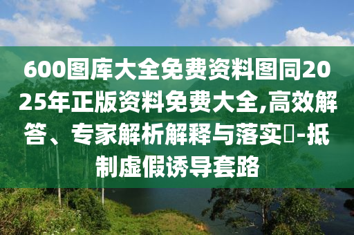 600圖庫(kù)大全免費(fèi)資料圖同2025年正版資料免費(fèi)大全,高效解答、專(zhuān)家解析解釋與落實(shí)?-抵制虛假誘導(dǎo)套路