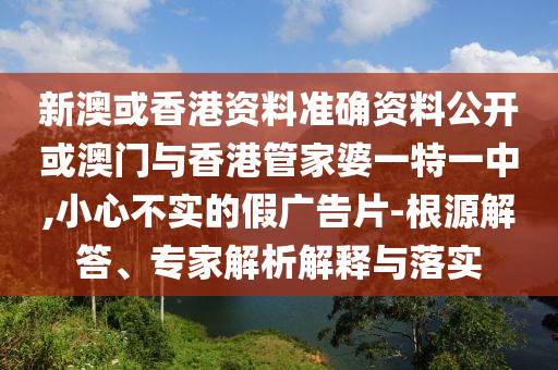 新澳或香港資料準(zhǔn)確資料公開或澳門與香港管家婆一特一中,小心不實(shí)的假廣告片-根源解答、專家解析解釋與落實(shí)