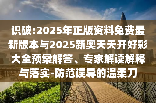識(shí)破:2025年正版資料免費(fèi)最新版本與2025新奧天天開好彩大全預(yù)案解答、專家解讀解釋與落實(shí)-防范誤導(dǎo)的溫柔刀