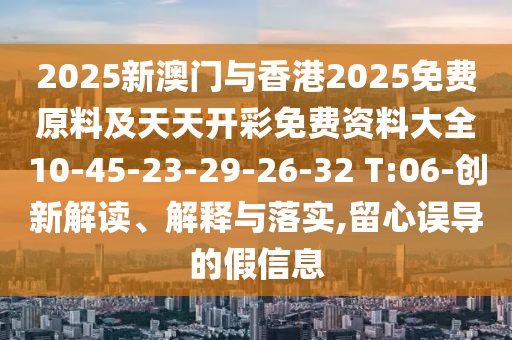 2025新澳門與香港2025免費原料及天天開彩免費資料大全10-45-23-29-26-32 T:06-創(chuàng)新解讀、解釋與落實,留心誤導(dǎo)的假信息