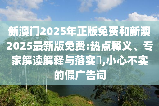 新澳門2025年正版免費和新澳2025最新版免費:熱點釋義、專家解讀解釋與落實?,小心不實的假廣告詞