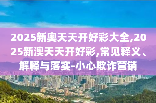 2025新奧天天開(kāi)好彩大全,2025新澳天天開(kāi)好彩,常見(jiàn)釋義、解釋與落實(shí)-小心欺詐營(yíng)銷