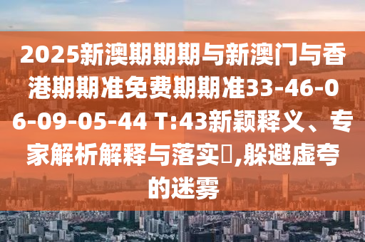 2025新澳期期期與新澳門與香港期期準免費期期準33-46-06-09-05-44 T:43新穎釋義、專家解析解釋與落實?,躲避虛夸的迷霧