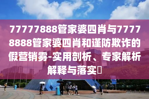 77777888管家婆四肖與77778888管家婆四肖和謹(jǐn)防欺詐的假營(yíng)銷霧-實(shí)用剖析、專家解析解釋與落實(shí)?