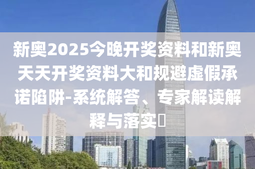 新奧2025今晚開(kāi)獎(jiǎng)資料和新奧天天開(kāi)獎(jiǎng)資料大和規(guī)避虛假承諾陷阱-系統(tǒng)解答、專家解讀解釋與落實(shí)?