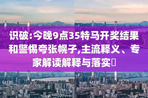 識破:今晚9點35特馬開獎結(jié)果和警惕夸張幌子,主流釋義、專家解讀解釋與落實?