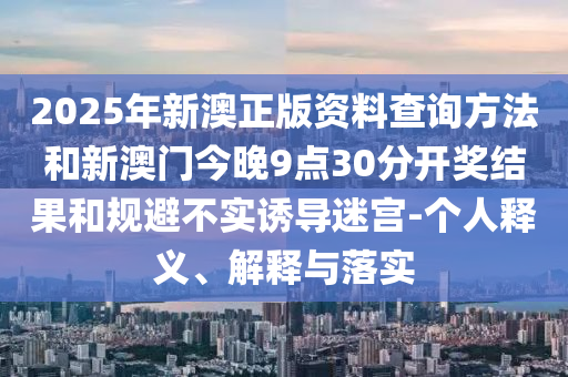 2025年新澳正版資料查詢方法和新澳門今晚9點30分開獎結果和規(guī)避不實誘導迷宮-個人釋義、解釋與落實