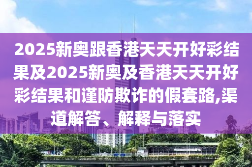 2025新奧跟香港天天開好彩結(jié)果及2025新奧及香港天天開好彩結(jié)果和謹(jǐn)防欺詐的假套路,渠道解答、解釋與落實(shí)
