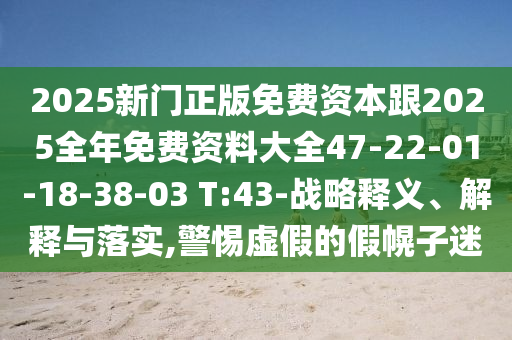 2025新門正版免費資本跟2025全年免費資料大全47-22-01-18-38-03 T:43-戰(zhàn)略釋義、解釋與落實,警惕虛假的假幌子迷