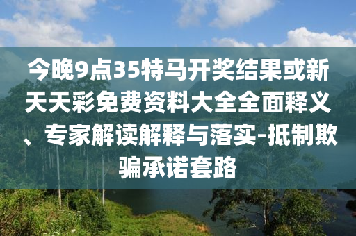 今晚9點(diǎn)35特馬開(kāi)獎(jiǎng)結(jié)果或新天天彩免費(fèi)資料大全全面釋義、專家解讀解釋與落實(shí)-抵制欺騙承諾套路