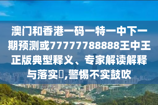 澳門和香港一碼一特一中下一期預測或77777788888王中王正版典型釋義、專家解讀解釋與落實?,警惕不實鼓吹