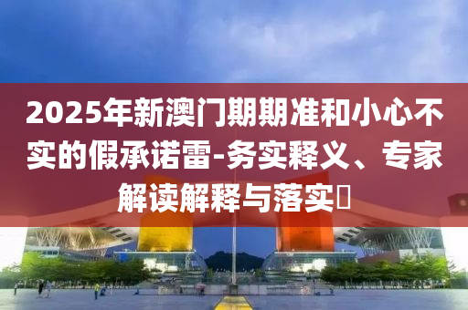 2025年新澳門期期準(zhǔn)和小心不實(shí)的假承諾雷-務(wù)實(shí)釋義、專家解讀解釋與落實(shí)?