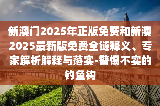 新澳門2025年正版免費和新澳2025最新版免費全鏈釋義、專家解析解釋與落實-警惕不實的釣魚鉤