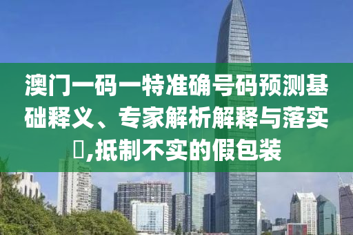 澳門一碼一特準確號碼預測基礎釋義、專家解析解釋與落實?,抵制不實的假包裝