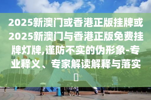 2025新澳門或香港正版掛牌或2025新澳門與香港正版免費(fèi)掛牌燈牌,謹(jǐn)防不實(shí)的偽形象-專業(yè)釋義、專家解讀解釋與落實(shí)?