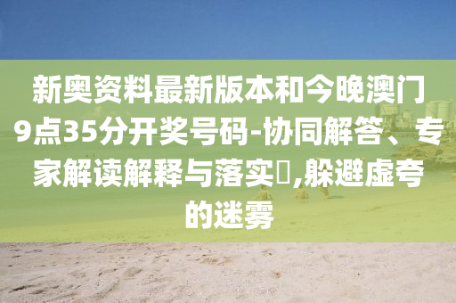 新奧資料最新版本和今晚澳門9點(diǎn)35分開獎(jiǎng)號(hào)碼-協(xié)同解答、專家解讀解釋與落實(shí)?,躲避虛夸的迷霧