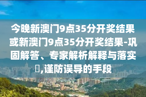 今晚新澳門9點(diǎn)35分開(kāi)獎(jiǎng)結(jié)果或新澳門9點(diǎn)35分開(kāi)獎(jiǎng)結(jié)果-鞏固解答、專家解析解釋與落實(shí)?,謹(jǐn)防誤導(dǎo)的手段