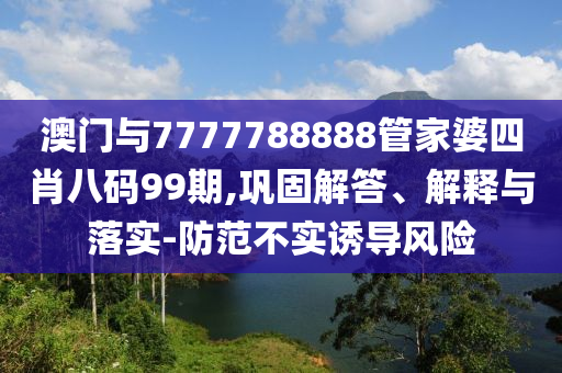 澳門與7777788888管家婆四肖八碼99期,鞏固解答、解釋與落實-防范不實誘導(dǎo)風(fēng)險
