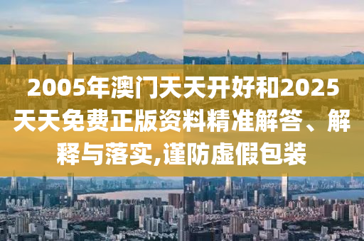 2005年澳門(mén)天天開(kāi)好和2025天天免費(fèi)正版資料精準(zhǔn)解答、解釋與落實(shí),謹(jǐn)防虛假包裝