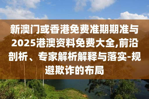新澳門或香港免費準期期準與2025港澳資料免費大全,前沿剖析、專家解析解釋與落實-規(guī)避欺詐的布局