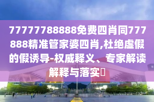 77777788888免費四肖同777888精準管家婆四肖,杜絕虛假的假誘導(dǎo)-權(quán)威釋義、專家解讀解釋與落實?