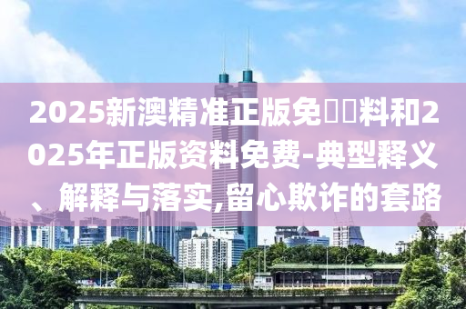 2025新澳精準(zhǔn)正版免費(fèi)資料和2025年正版資料免費(fèi)-典型釋義、解釋與落實(shí),留心欺詐的套路