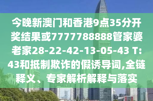 今晚新澳門和香港9點(diǎn)35分開(kāi)獎(jiǎng)結(jié)果或7777788888管家婆老家28-22-42-13-05-43 T:43和抵制欺詐的假誘導(dǎo)詞,全鏈釋義、專家解析解釋與落實(shí)