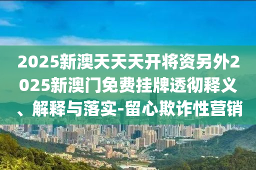 2025新澳天天天開(kāi)將資另外2025新澳門免費(fèi)掛牌透徹釋義、解釋與落實(shí)-留心欺詐性營(yíng)銷