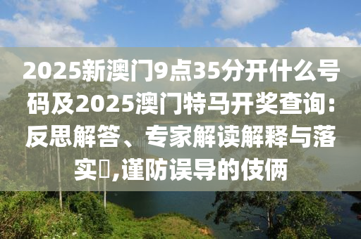 2025新澳門9點35分開什么號碼及2025澳門特馬開獎查詢:反思解答、專家解讀解釋與落實?,謹防誤導的伎倆