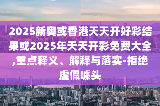 2025新奧或香港天天開好彩結(jié)果或2025年天天開彩免費(fèi)大全,重點(diǎn)釋義、解釋與落實(shí)-拒絕虛假噱頭