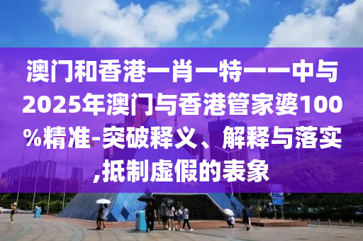 澳門和香港一肖一特一一中與2025年澳門與香港管家婆100%精準(zhǔn)-突破釋義、解釋與落實,抵制虛假的表象