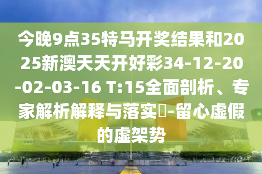 今晚9點35特馬開獎結(jié)果和2025新澳天天開好彩34-12-20-02-03-16 T:15全面剖析、專家解析解釋與落實?-留心虛假的虛架勢