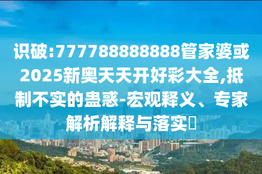 識破:777788888888管家婆或2025新奧天天開好彩大全,抵制不實(shí)的蠱惑-宏觀釋義、專家解析解釋與落實(shí)?