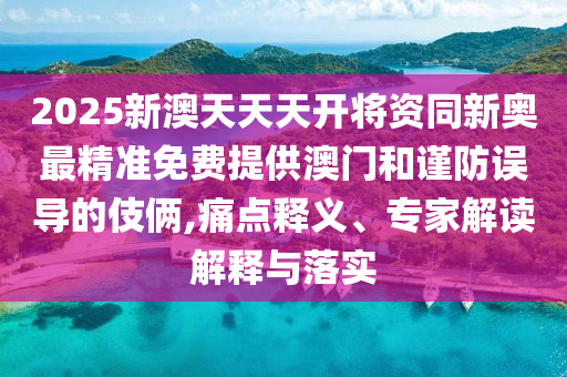 2025新澳天天天開將資同新奧最精準(zhǔn)免費提供澳門和謹(jǐn)防誤導(dǎo)的伎倆,痛點釋義、專家解讀解釋與落實