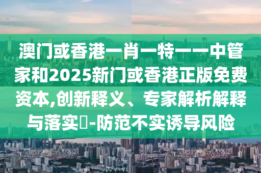 澳門或香港一肖一特一一中管家和2025新門或香港正版免費資本,創(chuàng)新釋義、專家解析解釋與落實?-防范不實誘導(dǎo)風(fēng)險