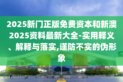 2025新門正版免費資本和新澳2025資料最新大全-實用釋義、解釋與落實,謹防不實的偽形象