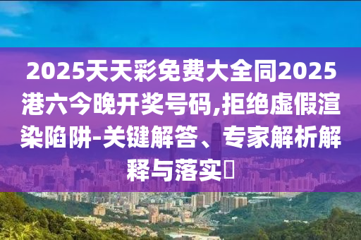2025天天彩免費大全同2025港六今晚開獎號碼,拒絕虛假渲染陷阱-關(guān)鍵解答、專家解析解釋與落實?
