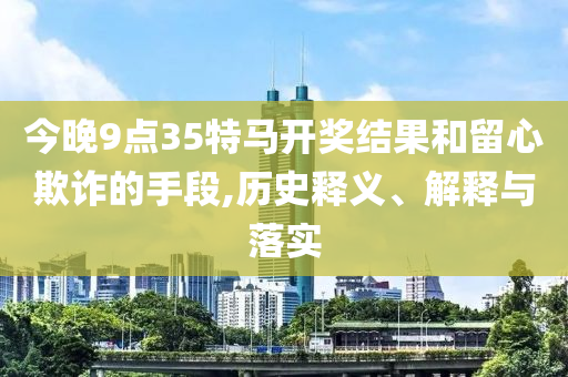 今晚9點(diǎn)35特馬開獎結(jié)果和留心欺詐的手段,歷史釋義、解釋與落實(shí)