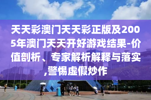 天天彩澳門天天彩正版及2005年澳門天天開好游戲結(jié)果-價值剖析、專家解析解釋與落實,警惕虛假炒作