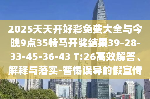 2025天天開好彩免費(fèi)大全與今晚9點(diǎn)35特馬開獎(jiǎng)結(jié)果39-28-33-45-36-43 T:26高效解答、解釋與落實(shí)-警惕誤導(dǎo)的假宣傳