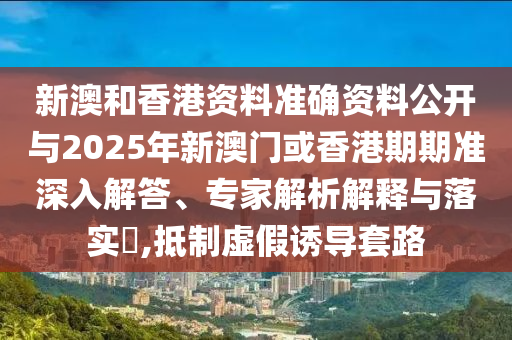 新澳和香港資料準(zhǔn)確資料公開與2025年新澳門或香港期期準(zhǔn)深入解答、專家解析解釋與落實?,抵制虛假誘導(dǎo)套路