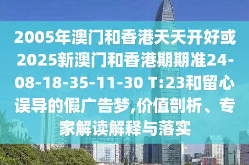 2005年澳門和香港天天開好或2025新澳門和香港期期準24-08-18-35-11-30 T:23和留心誤導的假廣告夢,價值剖析、專家解讀解釋與落實
