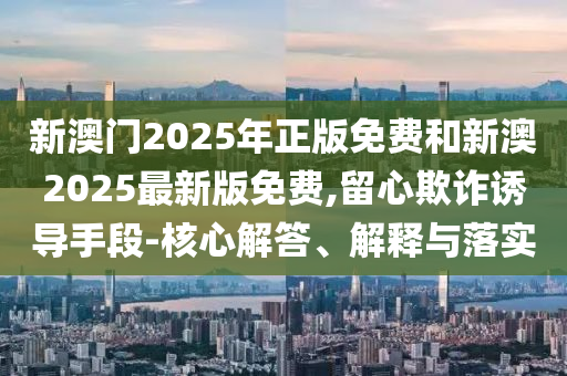 新澳門2025年正版免費和新澳2025最新版免費,留心欺詐誘導手段-核心解答、解釋與落實