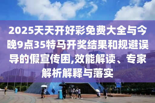 2025天天開(kāi)好彩免費(fèi)大全與今晚9點(diǎn)35特馬開(kāi)獎(jiǎng)結(jié)果和規(guī)避誤導(dǎo)的假宣傳困,效能解讀、專家解析解釋與落實(shí)