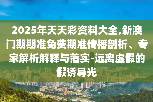 2025年天天彩資料大全,新澳門期期準(zhǔn)免費(fèi)期準(zhǔn)傳播剖析、專家解析解釋與落實(shí)-遠(yuǎn)離虛假的假誘導(dǎo)光