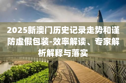 2025新澳門(mén)歷史記錄走勢(shì)和謹(jǐn)防虛假包裝-效率解讀、專(zhuān)家解析解釋與落實(shí)