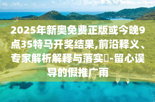 2025年新奧免費(fèi)正版或今晚9點(diǎn)35特馬開(kāi)獎(jiǎng)結(jié)果,前沿釋義、專(zhuān)家解析解釋與落實(shí)?-留心誤導(dǎo)的假推廣雨